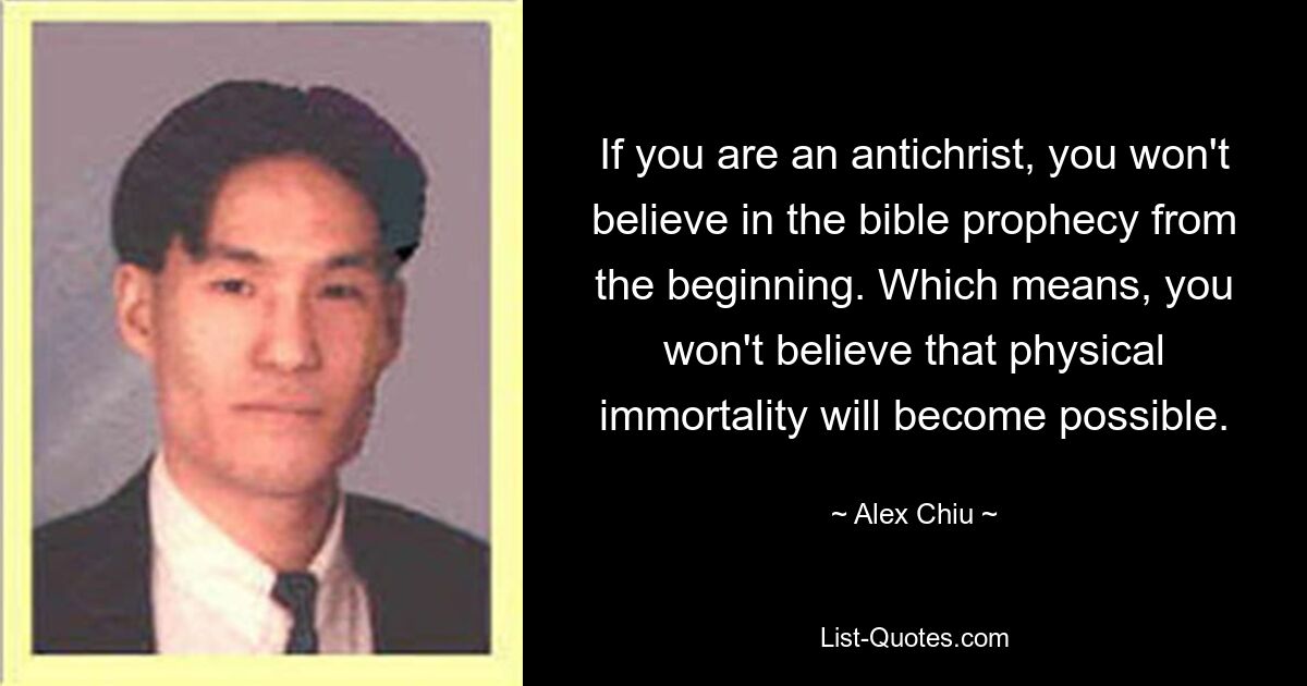 If you are an antichrist, you won't believe in the bible prophecy from the beginning. Which means, you won't believe that physical immortality will become possible. — © Alex Chiu