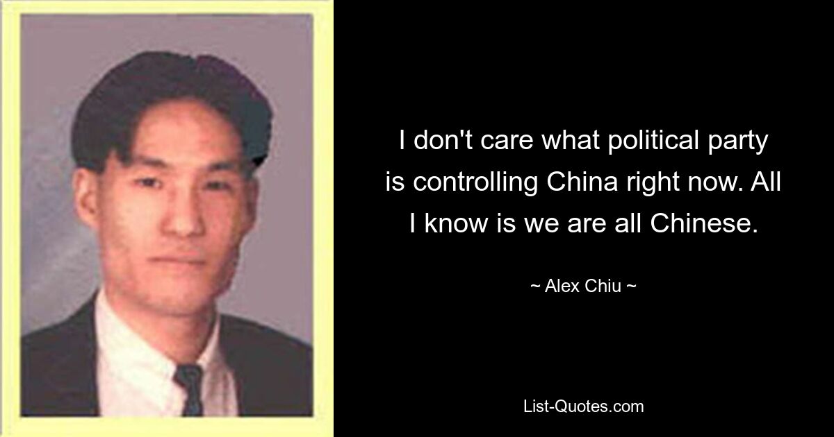 I don't care what political party is controlling China right now. All I know is we are all Chinese. — © Alex Chiu