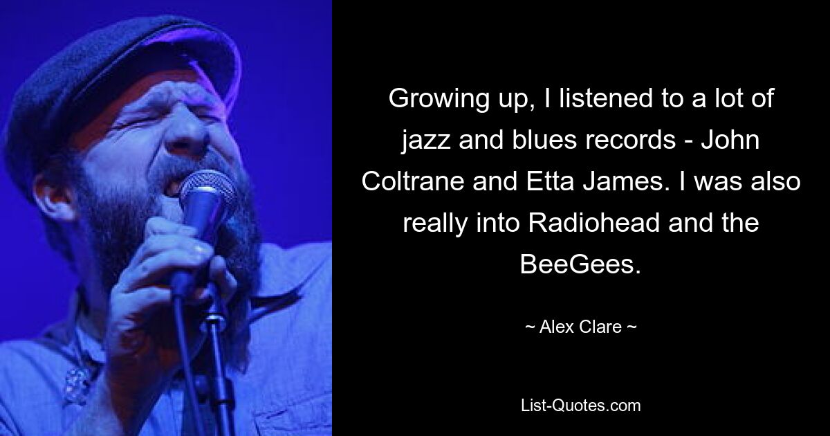 Growing up, I listened to a lot of jazz and blues records - John Coltrane and Etta James. I was also really into Radiohead and the BeeGees. — © Alex Clare