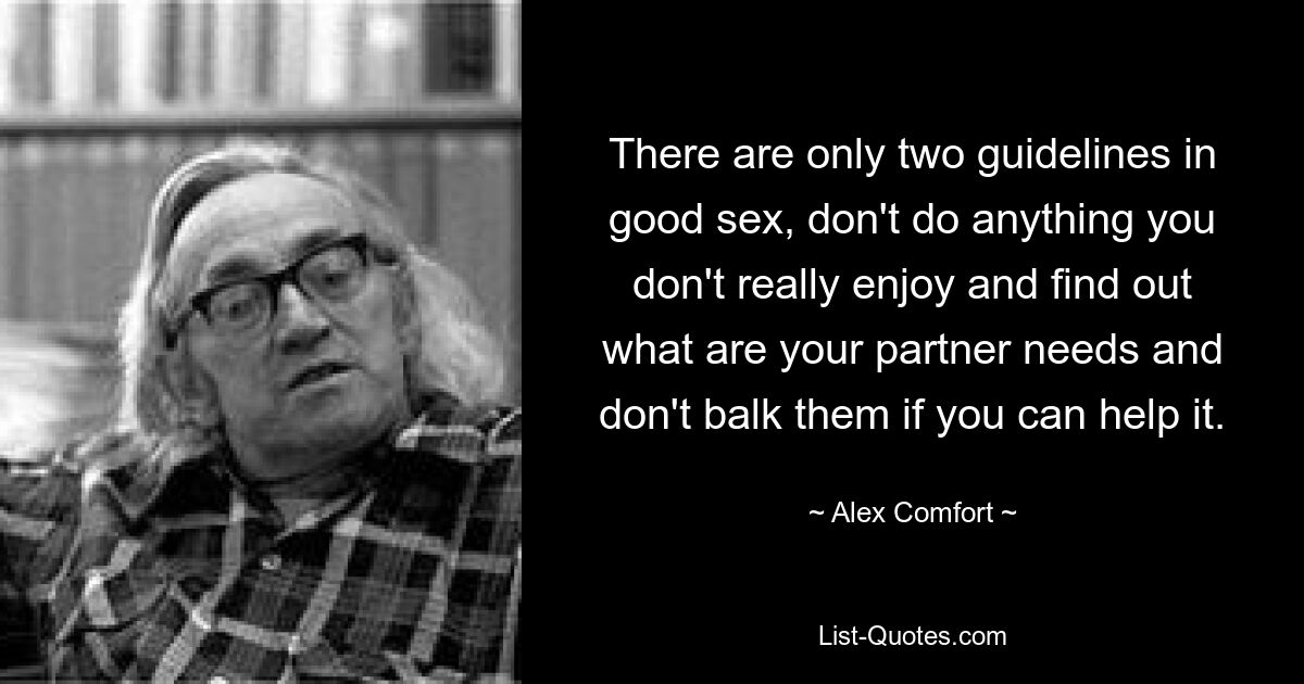 There are only two guidelines in good sex, don't do anything you don't really enjoy and find out what are your partner needs and don't balk them if you can help it. — © Alex Comfort