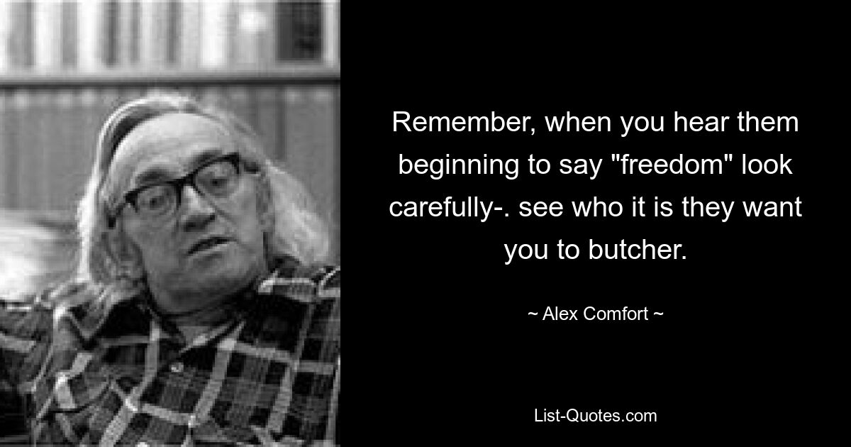 Remember, when you hear them beginning to say "freedom" look carefully-. see who it is they want you to butcher. — © Alex Comfort