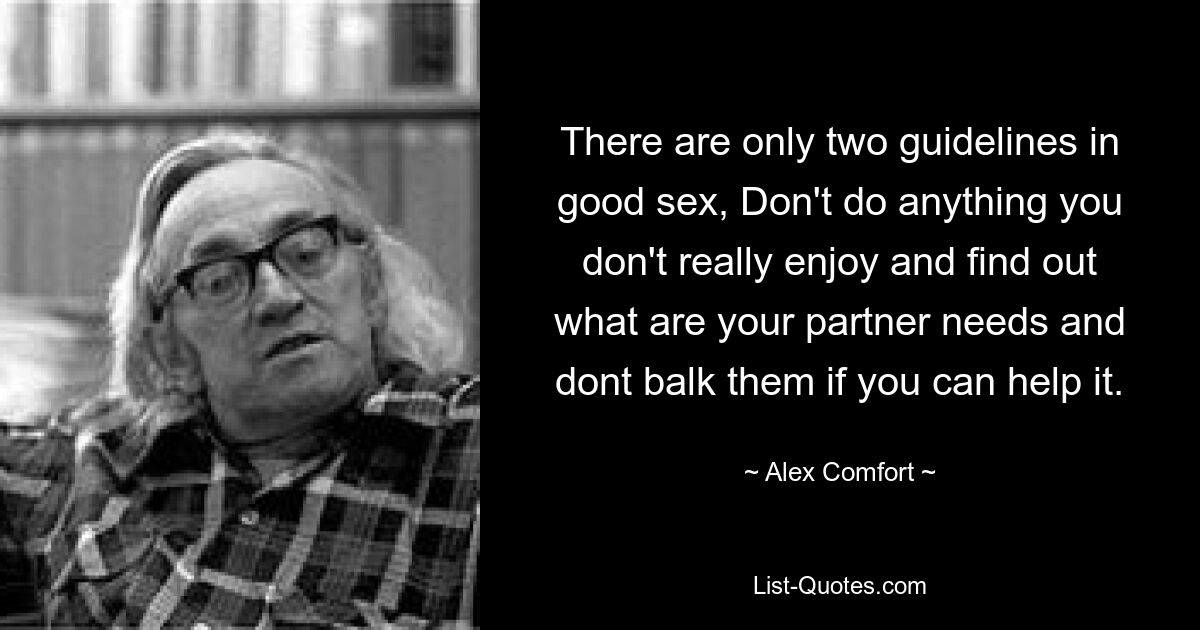 There are only two guidelines in good sex, Don't do anything you don't really enjoy and find out what are your partner needs and dont balk them if you can help it. — © Alex Comfort