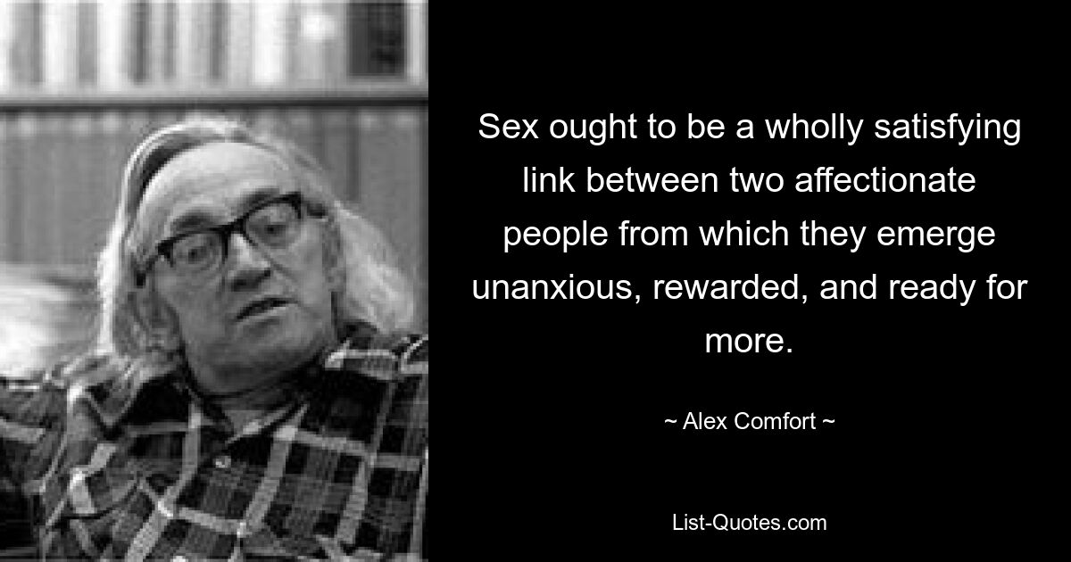 Sex ought to be a wholly satisfying link between two affectionate people from which they emerge unanxious, rewarded, and ready for more. — © Alex Comfort