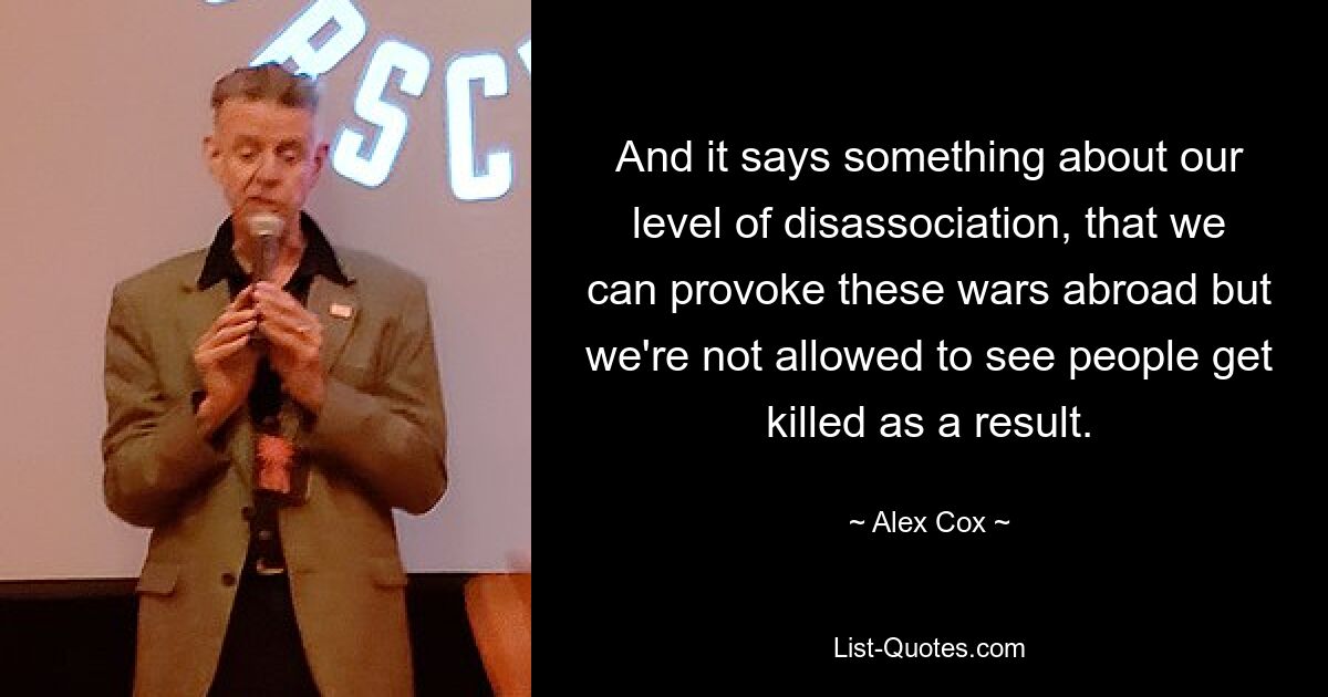 And it says something about our level of disassociation, that we can provoke these wars abroad but we're not allowed to see people get killed as a result. — © Alex Cox