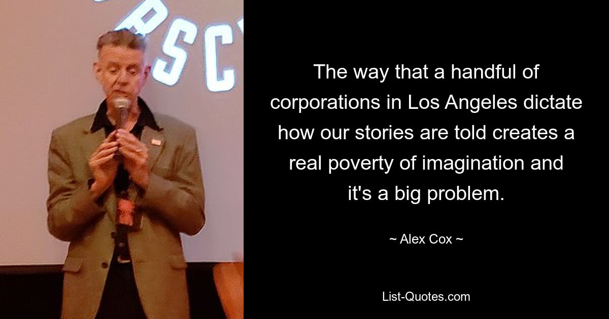 The way that a handful of corporations in Los Angeles dictate how our stories are told creates a real poverty of imagination and it's a big problem. — © Alex Cox