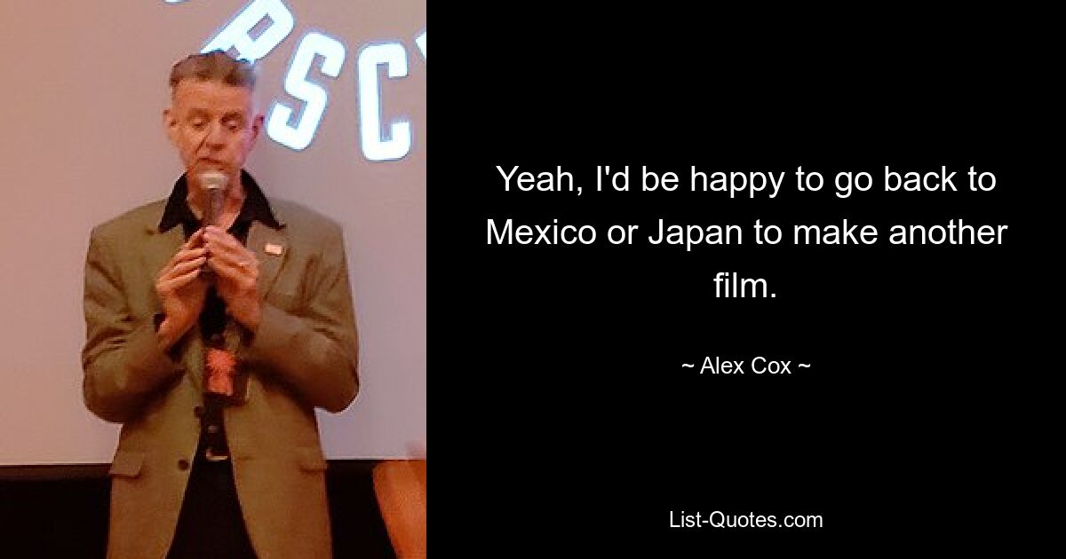 Yeah, I'd be happy to go back to Mexico or Japan to make another film. — © Alex Cox