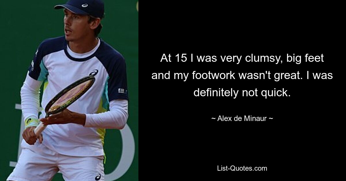 At 15 I was very clumsy, big feet and my footwork wasn't great. I was definitely not quick. — © Alex de Minaur