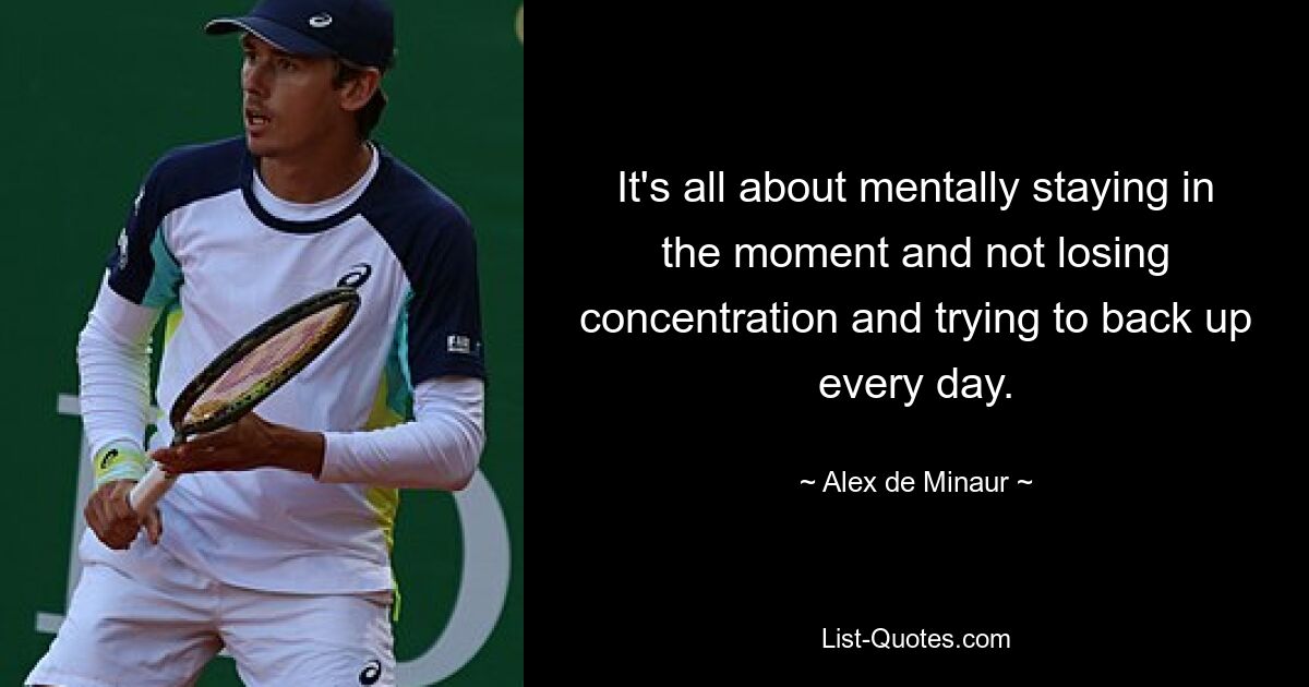 It's all about mentally staying in the moment and not losing concentration and trying to back up every day. — © Alex de Minaur