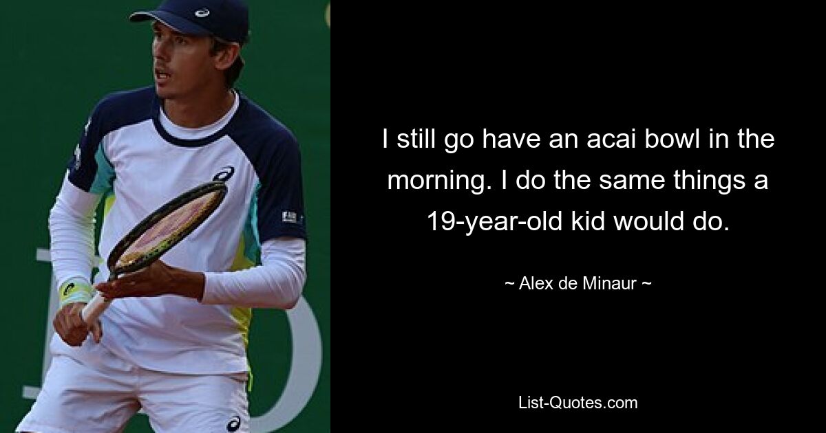 I still go have an acai bowl in the morning. I do the same things a 19-year-old kid would do. — © Alex de Minaur