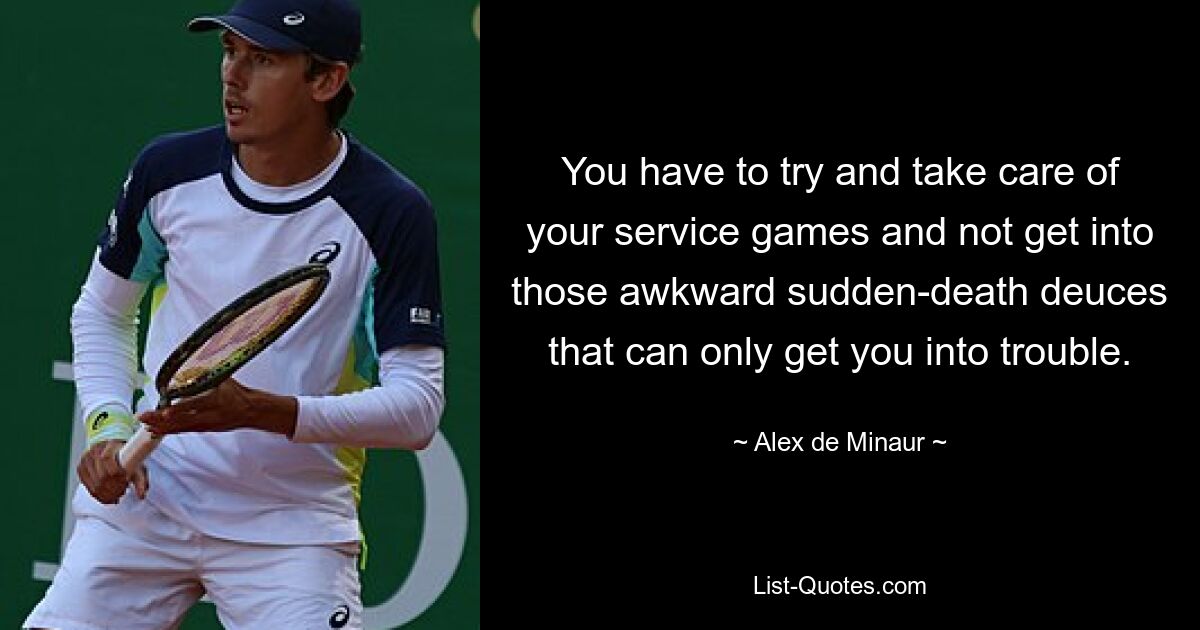 You have to try and take care of your service games and not get into those awkward sudden-death deuces that can only get you into trouble. — © Alex de Minaur