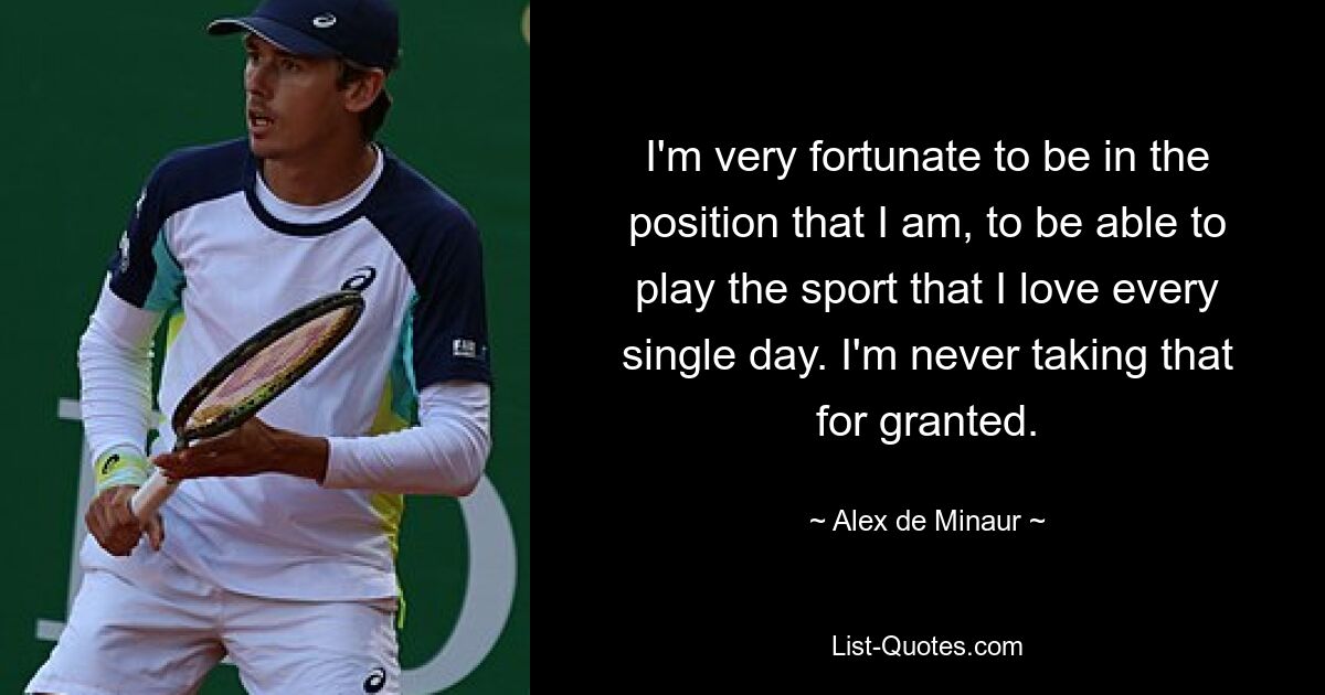 I'm very fortunate to be in the position that I am, to be able to play the sport that I love every single day. I'm never taking that for granted. — © Alex de Minaur