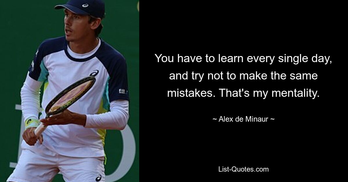 You have to learn every single day, and try not to make the same mistakes. That's my mentality. — © Alex de Minaur