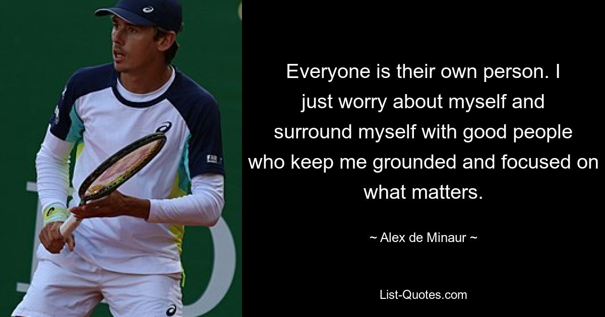 Everyone is their own person. I just worry about myself and surround myself with good people who keep me grounded and focused on what matters. — © Alex de Minaur