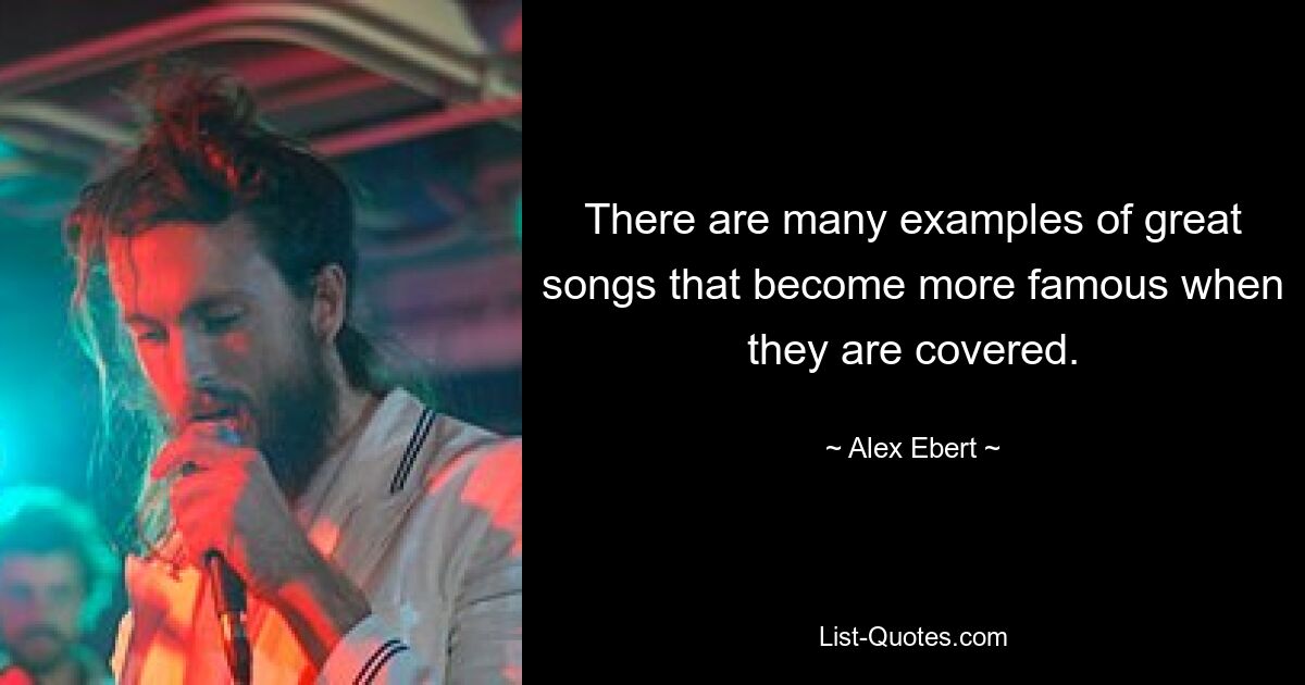 There are many examples of great songs that become more famous when they are covered. — © Alex Ebert