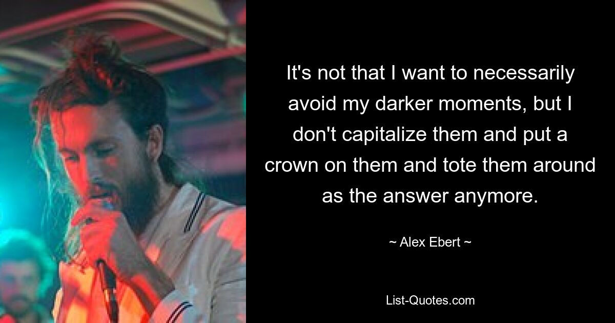 It's not that I want to necessarily avoid my darker moments, but I don't capitalize them and put a crown on them and tote them around as the answer anymore. — © Alex Ebert