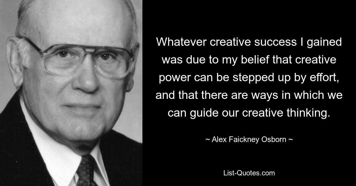 Whatever creative success I gained was due to my belief that creative power can be stepped up by effort, and that there are ways in which we can guide our creative thinking. — © Alex Faickney Osborn