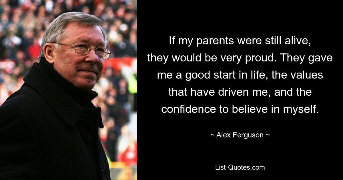 If my parents were still alive, they would be very proud. They gave me a good start in life, the values that have driven me, and the confidence to believe in myself. — © Alex Ferguson