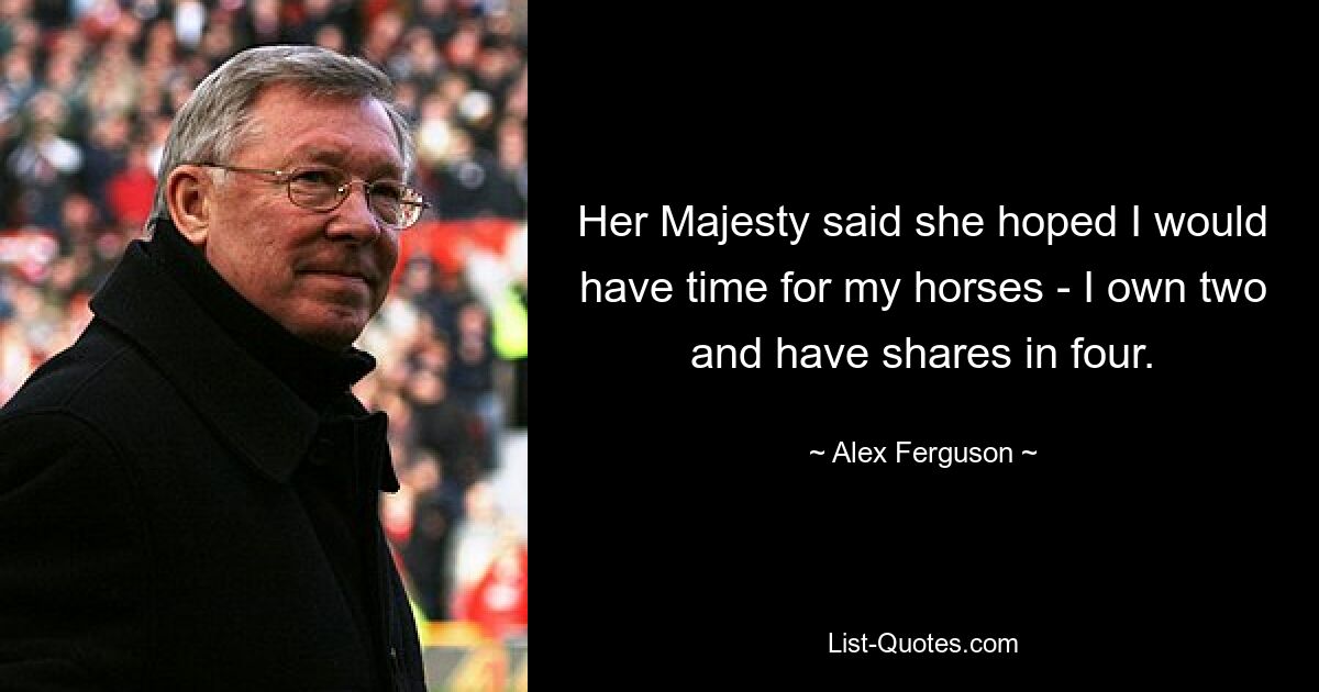 Her Majesty said she hoped I would have time for my horses - I own two and have shares in four. — © Alex Ferguson