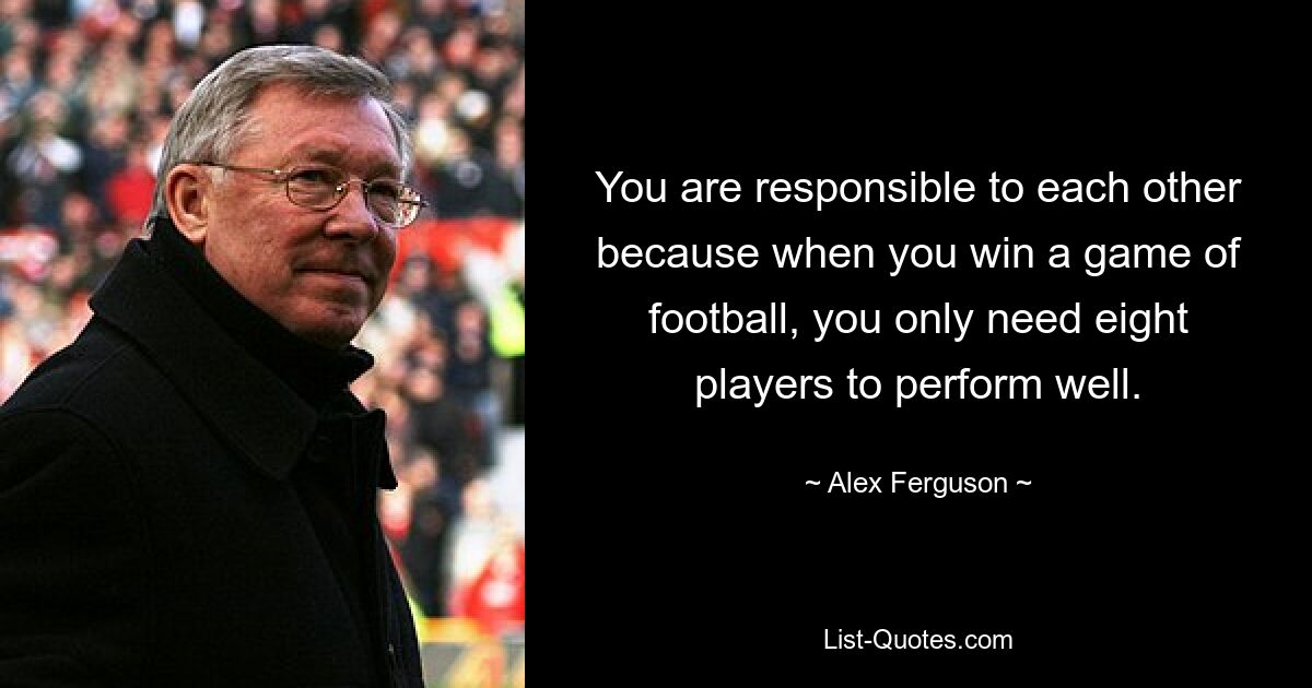 You are responsible to each other because when you win a game of football, you only need eight players to perform well. — © Alex Ferguson