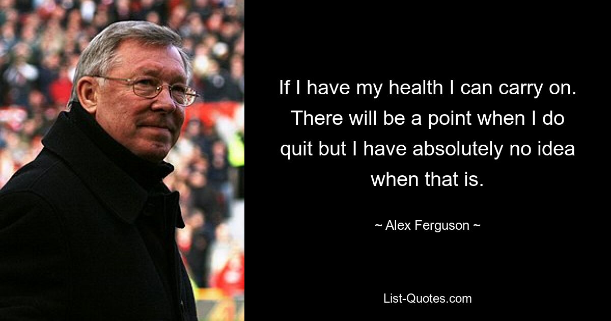 If I have my health I can carry on. There will be a point when I do quit but I have absolutely no idea when that is. — © Alex Ferguson