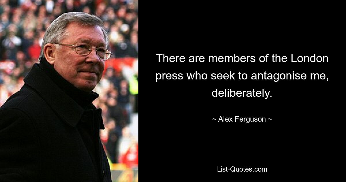 There are members of the London press who seek to antagonise me, deliberately. — © Alex Ferguson