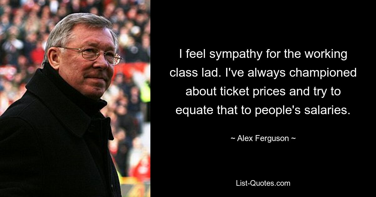 I feel sympathy for the working class lad. I've always championed about ticket prices and try to equate that to people's salaries. — © Alex Ferguson