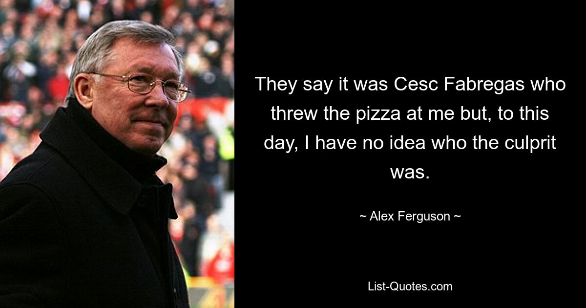 They say it was Cesc Fabregas who threw the pizza at me but, to this day, I have no idea who the culprit was. — © Alex Ferguson