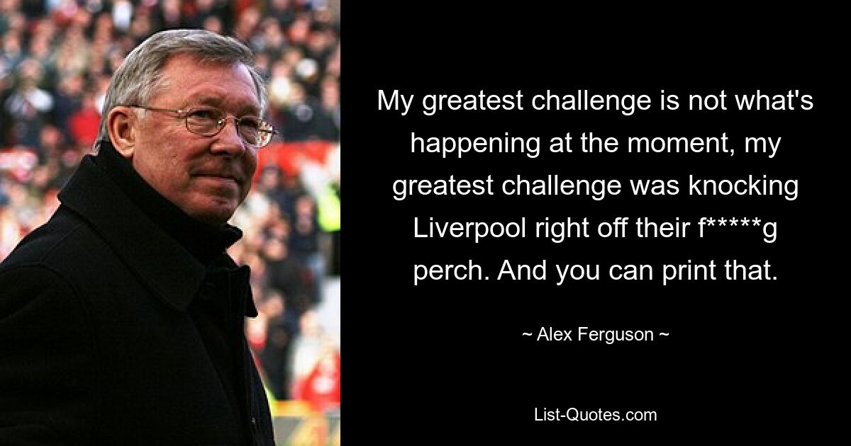 My greatest challenge is not what's happening at the moment, my greatest challenge was knocking Liverpool right off their f*****g perch. And you can print that. — © Alex Ferguson