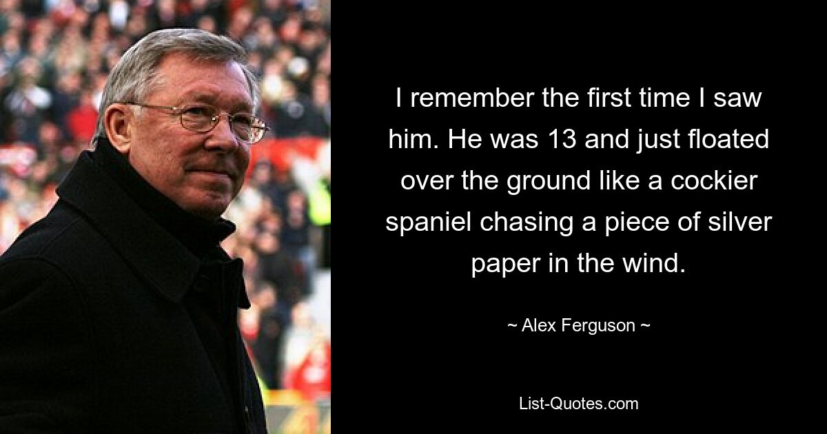 I remember the first time I saw him. He was 13 and just floated over the ground like a cockier spaniel chasing a piece of silver paper in the wind. — © Alex Ferguson