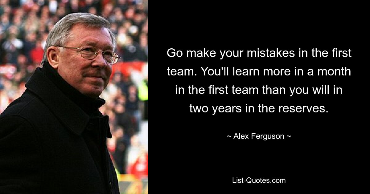 Go make your mistakes in the first team. You'll learn more in a month in the first team than you will in two years in the reserves. — © Alex Ferguson