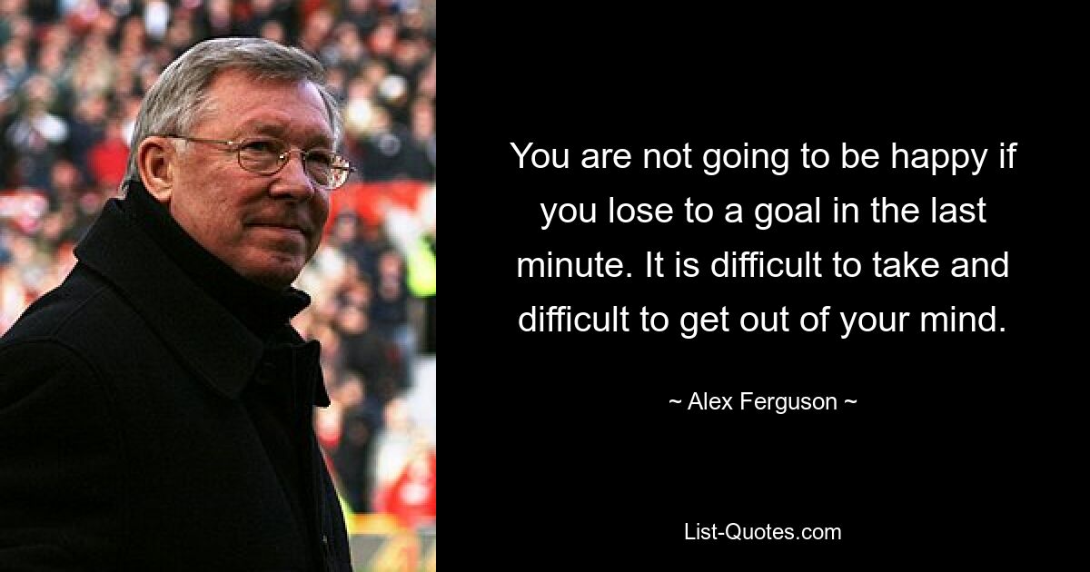 You are not going to be happy if you lose to a goal in the last minute. It is difficult to take and difficult to get out of your mind. — © Alex Ferguson