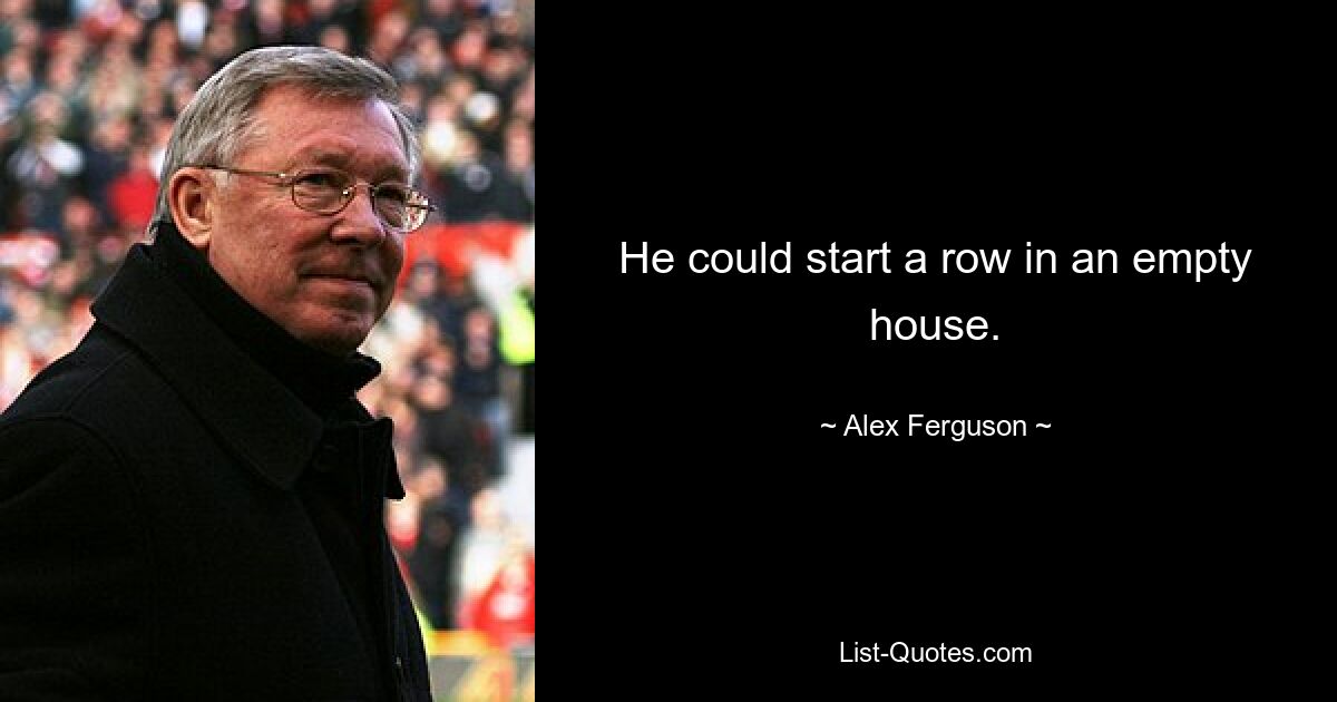 He could start a row in an empty house. — © Alex Ferguson