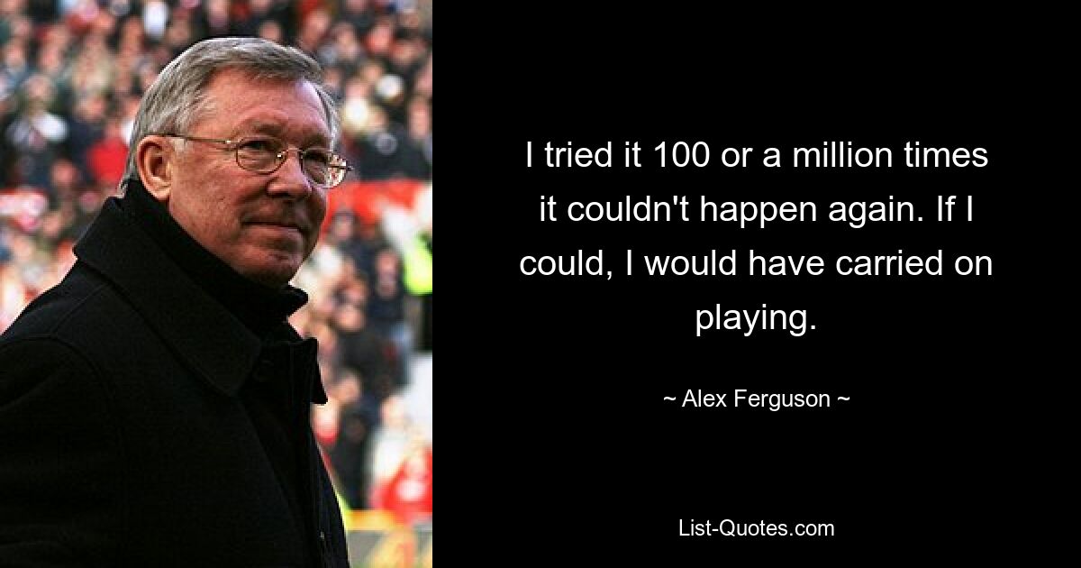 I tried it 100 or a million times it couldn't happen again. If I could, I would have carried on playing. — © Alex Ferguson