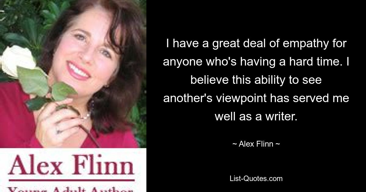 I have a great deal of empathy for anyone who's having a hard time. I believe this ability to see another's viewpoint has served me well as a writer. — © Alex Flinn