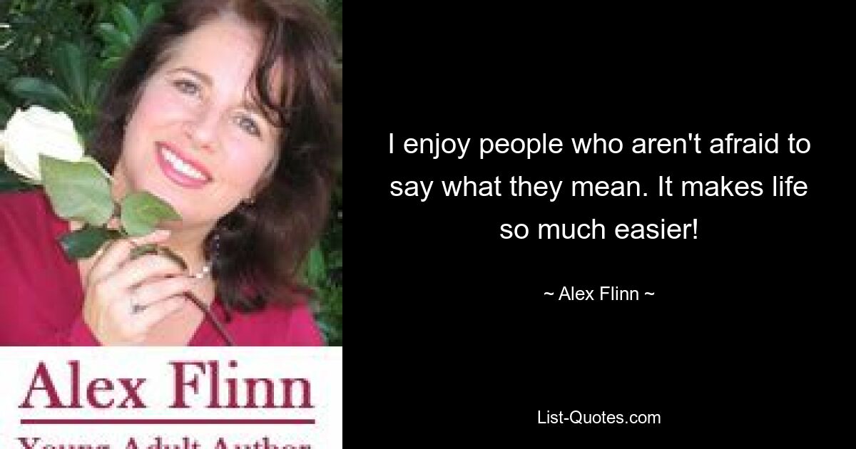 I enjoy people who aren't afraid to say what they mean. It makes life so much easier! — © Alex Flinn