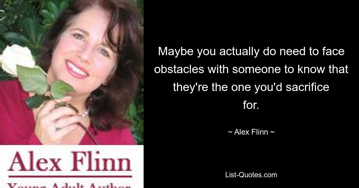 Maybe you actually do need to face obstacles with someone to know that they're the one you'd sacrifice for. — © Alex Flinn