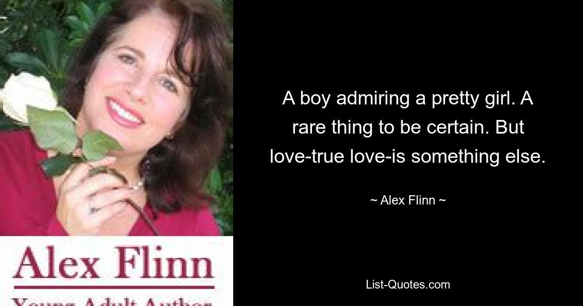 A boy admiring a pretty girl. A rare thing to be certain. But love-true love-is something else. — © Alex Flinn