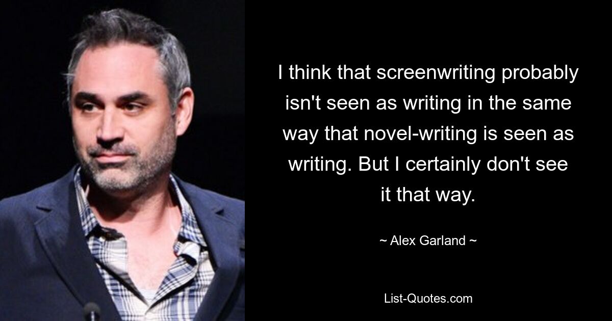 I think that screenwriting probably isn't seen as writing in the same way that novel-writing is seen as writing. But I certainly don't see it that way. — © Alex Garland