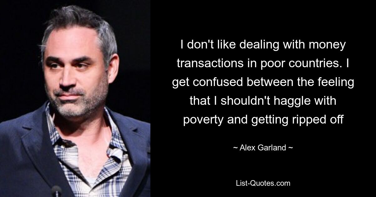 I don't like dealing with money transactions in poor countries. I get confused between the feeling that I shouldn't haggle with poverty and getting ripped off — © Alex Garland