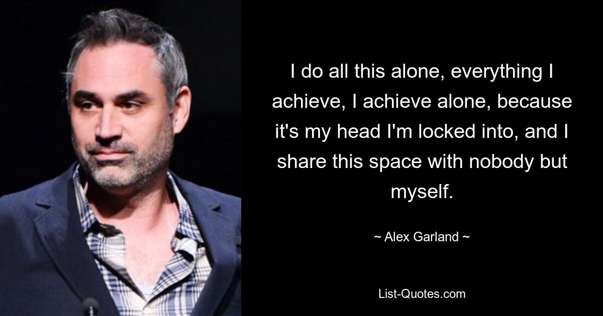 I do all this alone, everything I achieve, I achieve alone, because it's my head I'm locked into, and I share this space with nobody but myself. — © Alex Garland