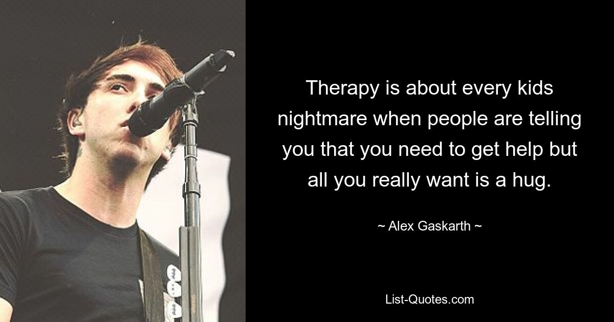 Therapy is about every kids nightmare when people are telling you that you need to get help but all you really want is a hug. — © Alex Gaskarth