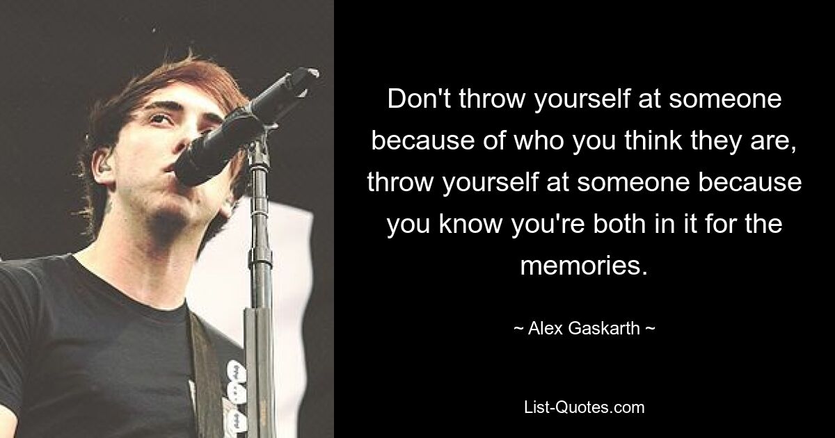 Don't throw yourself at someone because of who you think they are, throw yourself at someone because you know you're both in it for the memories. — © Alex Gaskarth