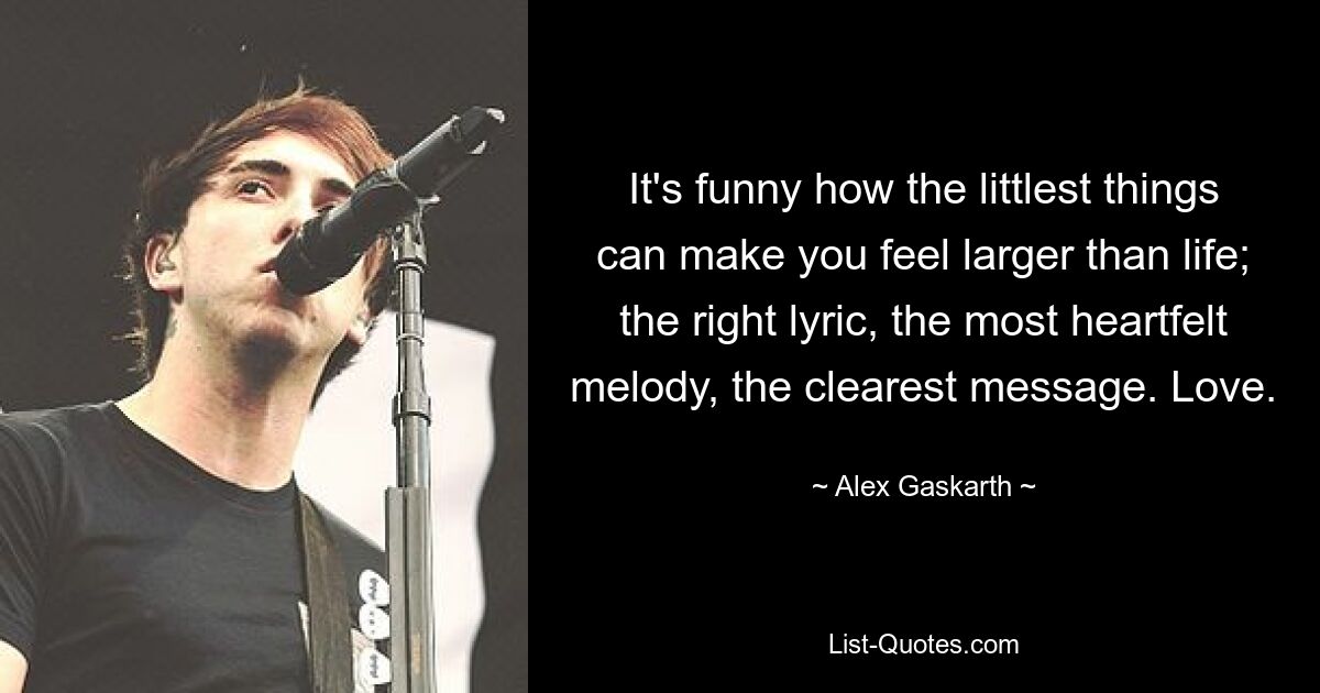 It's funny how the littlest things can make you feel larger than life; the right lyric, the most heartfelt melody, the clearest message. Love. — © Alex Gaskarth