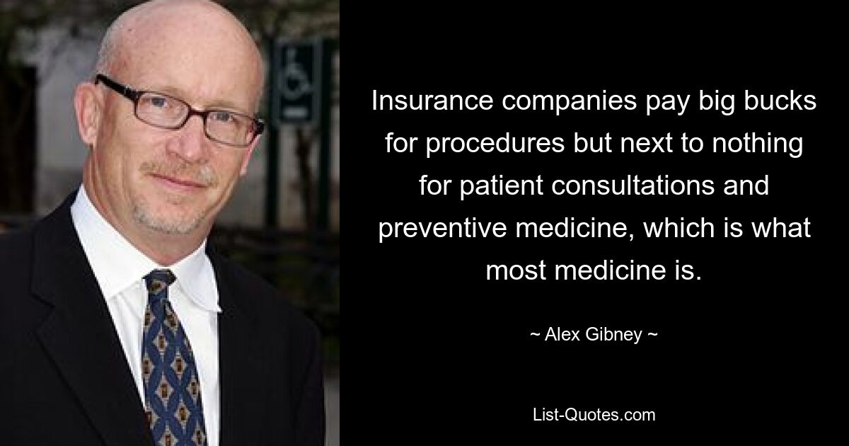 Insurance companies pay big bucks for procedures but next to nothing for patient consultations and preventive medicine, which is what most medicine is. — © Alex Gibney