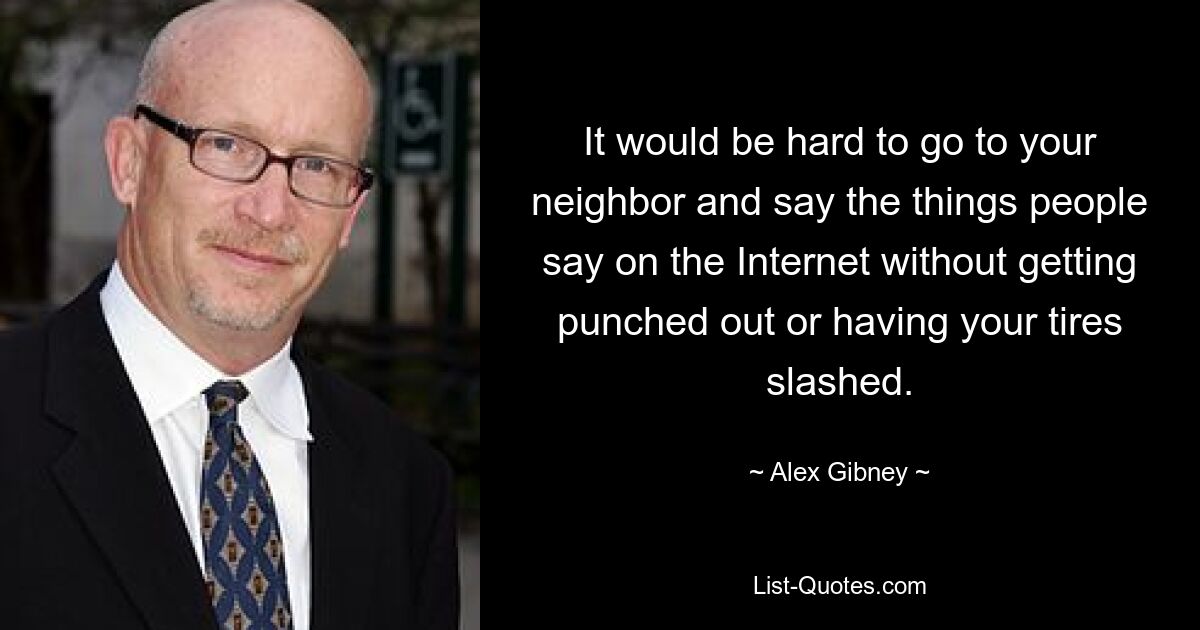 It would be hard to go to your neighbor and say the things people say on the Internet without getting punched out or having your tires slashed. — © Alex Gibney