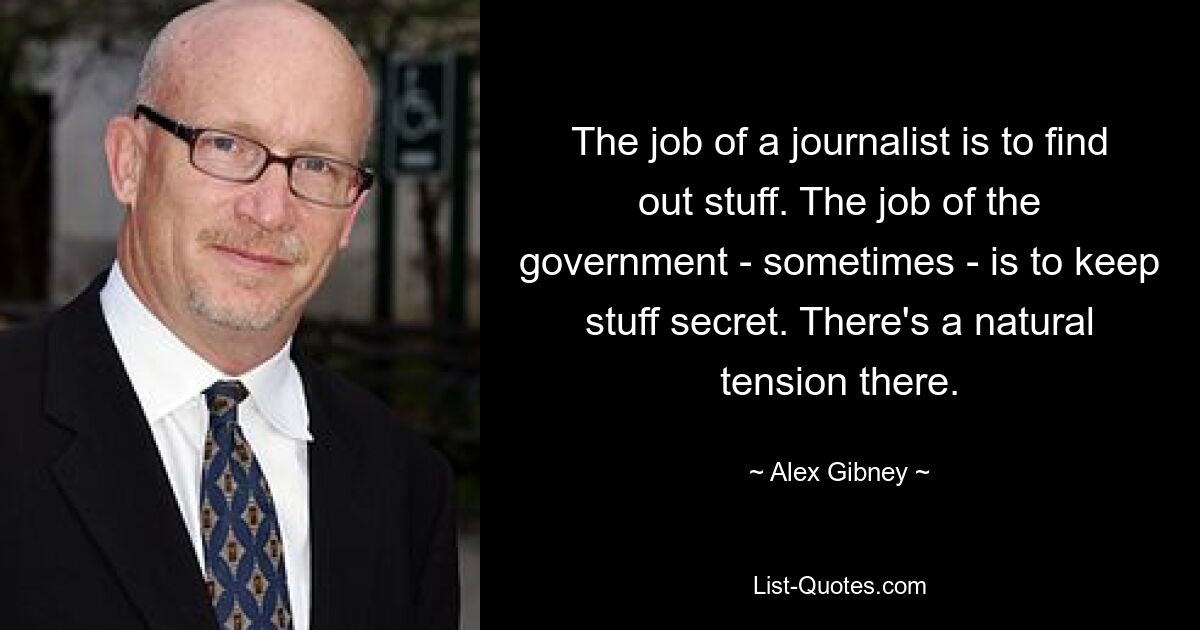 The job of a journalist is to find out stuff. The job of the government - sometimes - is to keep stuff secret. There's a natural tension there. — © Alex Gibney