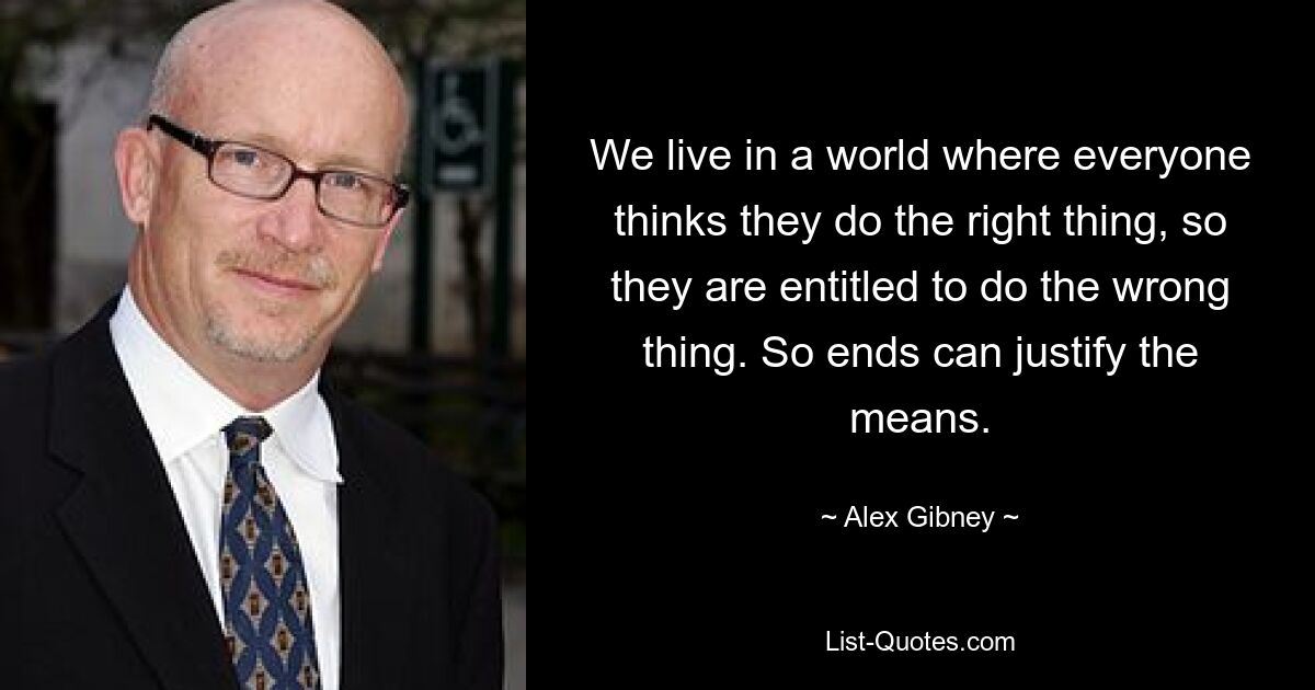 We live in a world where everyone thinks they do the right thing, so they are entitled to do the wrong thing. So ends can justify the means. — © Alex Gibney