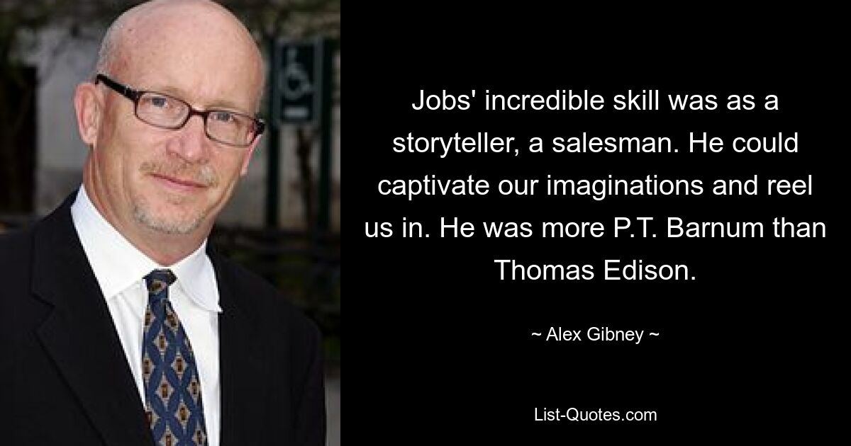 Jobs' incredible skill was as a storyteller, a salesman. He could captivate our imaginations and reel us in. He was more P.T. Barnum than Thomas Edison. — © Alex Gibney