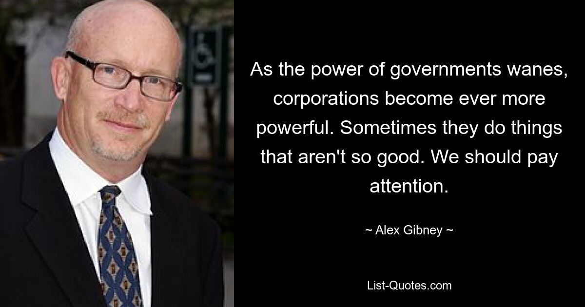 As the power of governments wanes, corporations become ever more powerful. Sometimes they do things that aren't so good. We should pay attention. — © Alex Gibney