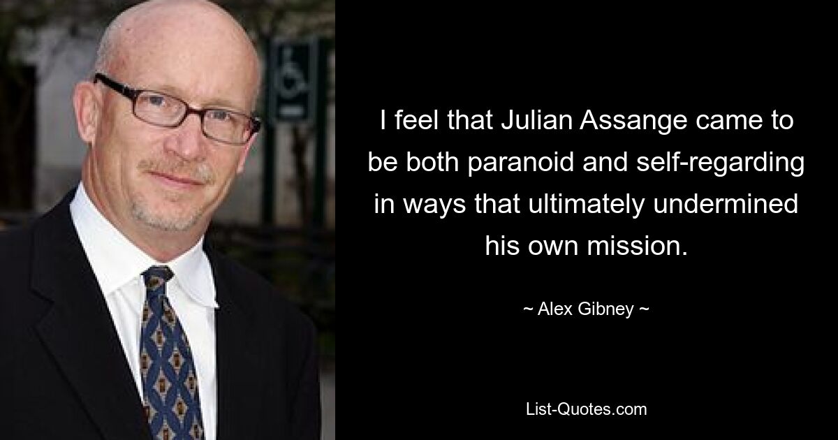 I feel that Julian Assange came to be both paranoid and self-regarding in ways that ultimately undermined his own mission. — © Alex Gibney